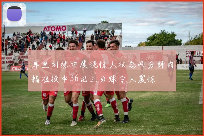 库里训练中展现惊人状态两分钟内精准投中36记三分球令人震惊