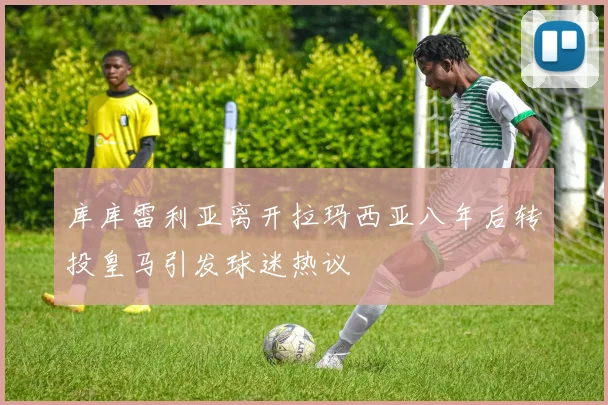 库库雷利亚离开拉玛西亚八年后转投皇马引发球迷热议
