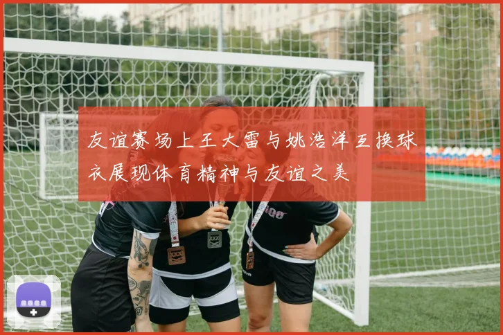 友谊赛场上王大雷与姚浩洋互换球衣展现体育精神与友谊之美