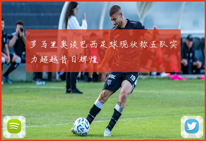 罗马里奥谈巴西足球现状称五队实力超越昔日辉煌