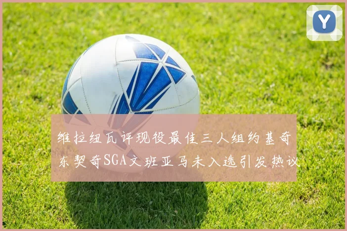维拉纽瓦评现役最佳三人组约基奇东契奇SGA文班亚马未入选引发热议
