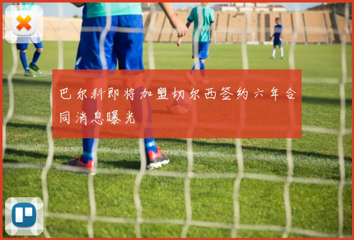 巴尔科即将加盟切尔西签约六年合同消息曝光