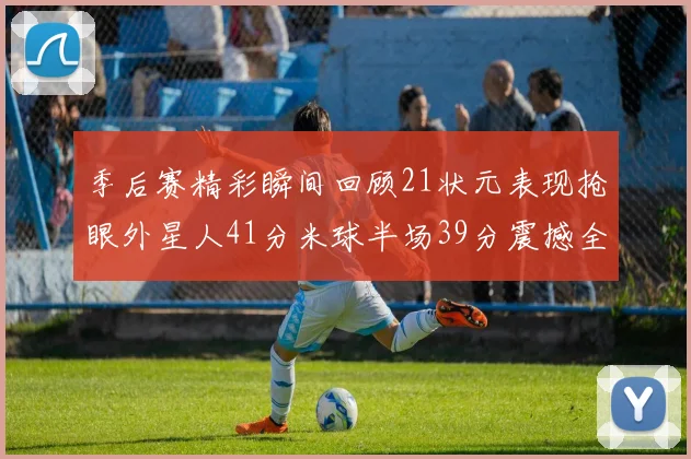 季后赛精彩瞬间回顾21状元表现抢眼外星人41分米球半场39分震撼全场
