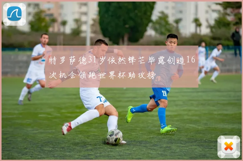特罗萨德31岁依然锋芒毕露创造16次机会领跑世界杯助攻榜
