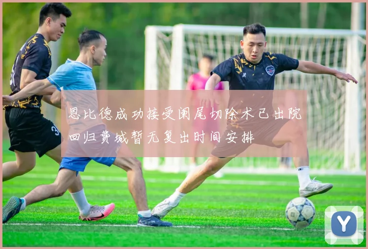 恩比德成功接受阑尾切除术已出院回归费城暂无复出时间安排