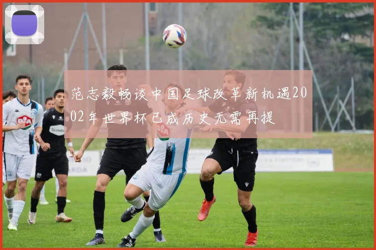 范志毅畅谈中国足球改革新机遇2002年世界杯已成历史无需再提