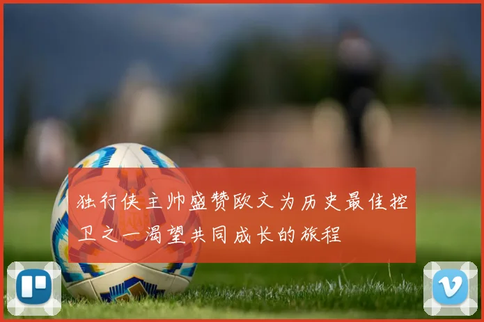 独行侠主帅盛赞欧文为历史最佳控卫之一渴望共同成长的旅程
