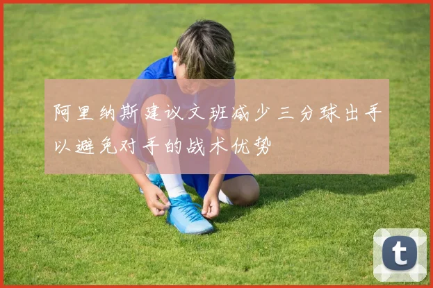 阿里纳斯建议文班减少三分球出手以避免对手的战术优势