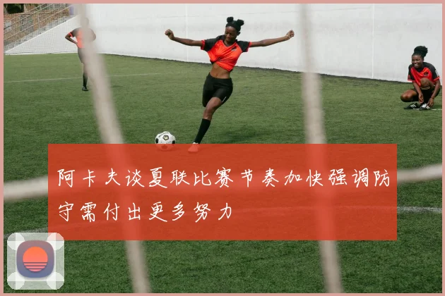 阿卡夫谈夏联比赛节奏加快强调防守需付出更多努力