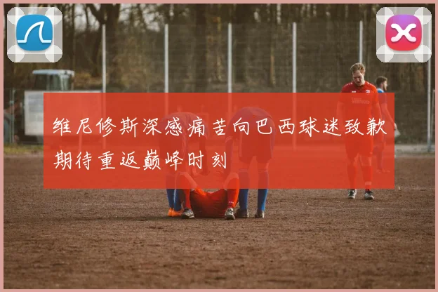 维尼修斯深感痛苦向巴西球迷致歉期待重返巅峰时刻