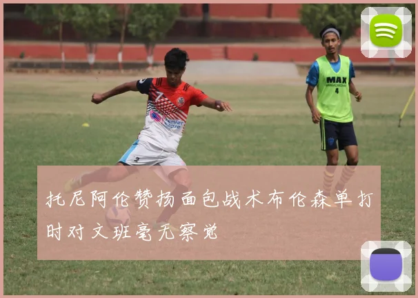 托尼阿伦赞扬面包战术布伦森单打时对文班毫无察觉