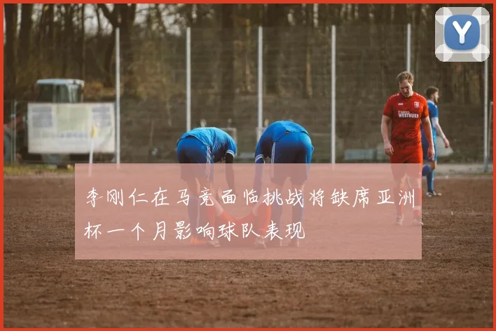 李刚仁在马竞面临挑战将缺席亚洲杯一个月影响球队表现