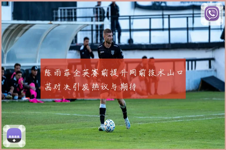 陈雨菲全英赛前提升网前技术山口茜对决引发热议与期待