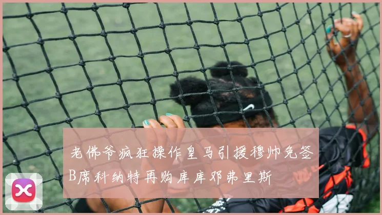 老佛爷疯狂操作皇马引援穆帅免签B席科纳特再购库库邓弗里斯