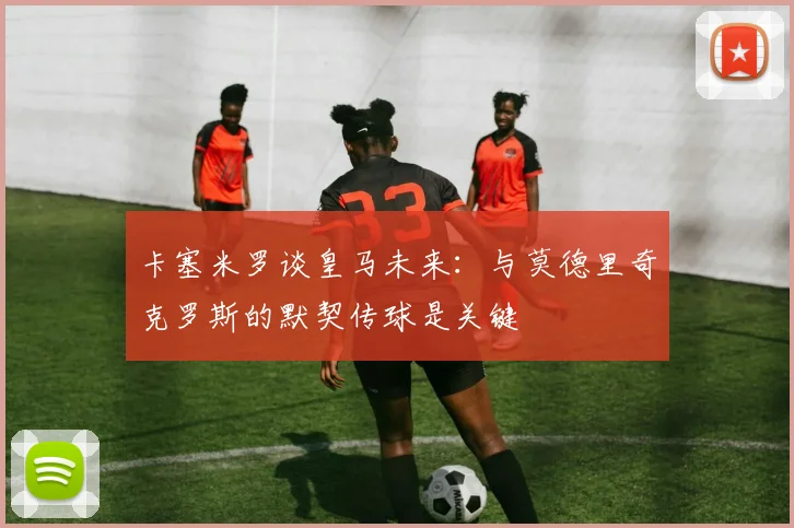 卡塞米罗谈皇马未来：与莫德里奇克罗斯的默契传球是关键