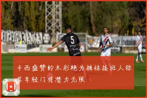 卡西盛赞铃木彩艳为裤袜接班人称其年轻门将潜力无限