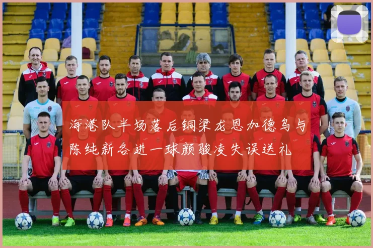 海港队半场落后铜梁龙恩加德乌与陈纯新各进一球颜骏凌失误送礼