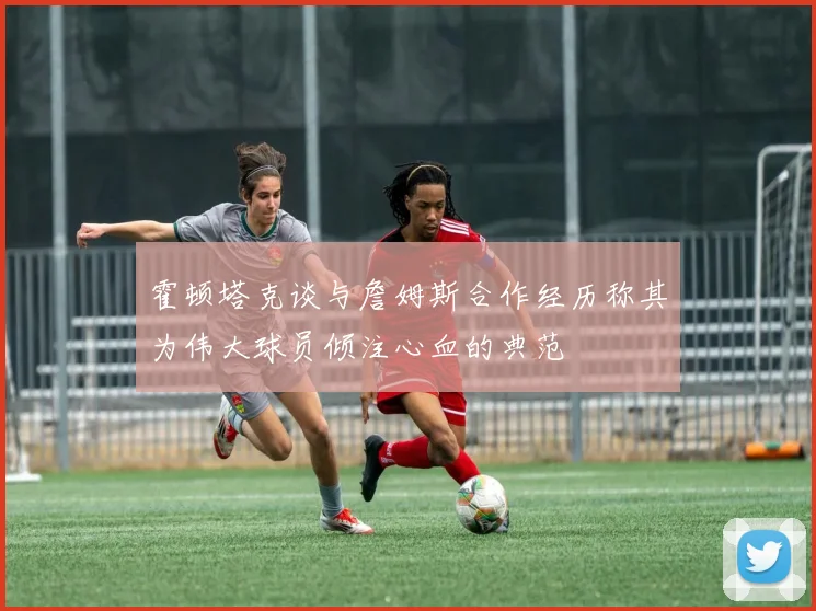 霍顿塔克谈与詹姆斯合作经历称其为伟大球员倾注心血的典范