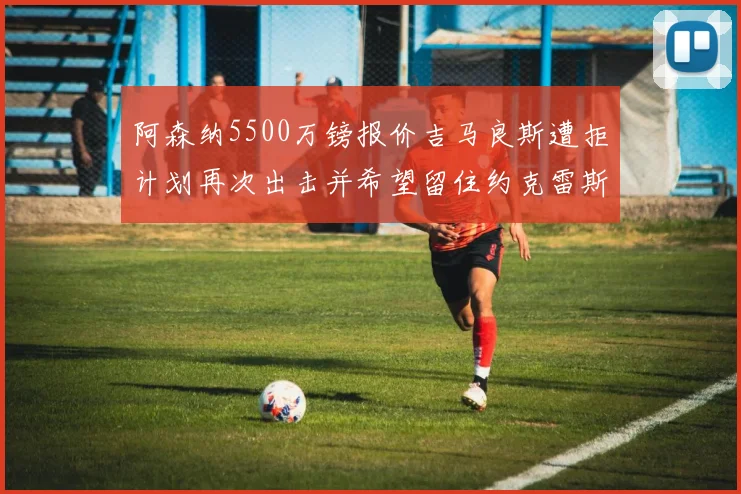 阿森纳5500万镑报价吉马良斯遭拒计划再次出击并希望留住约克雷斯