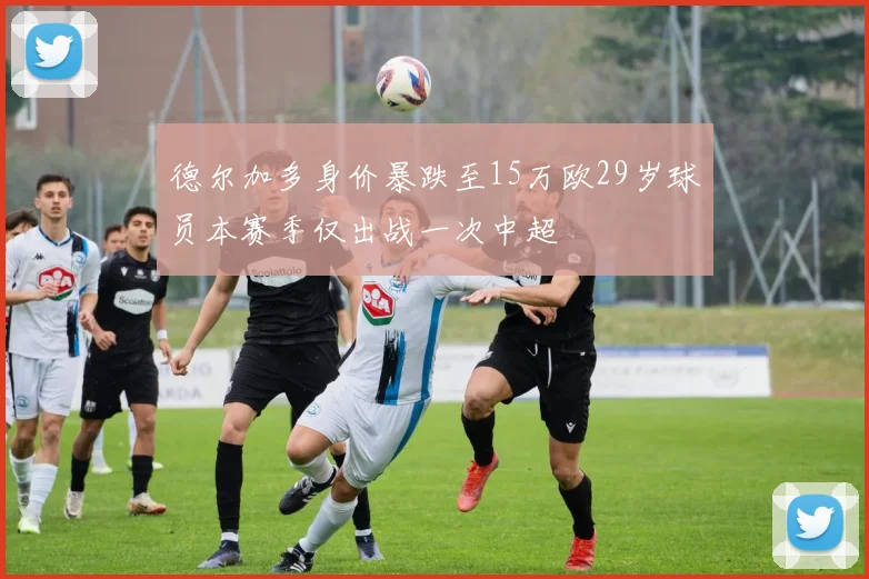 德尔加多身价暴跌至15万欧29岁球员本赛季仅出战一次中超