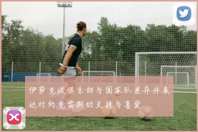 伊萨克谈俱乐部与国家队差异并表达对约克雷斯的支持与喜爱