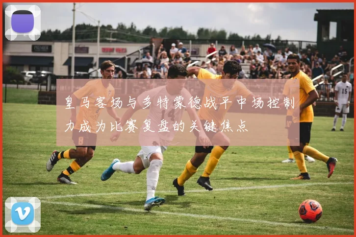 皇马客场与多特蒙德战平中场控制力成为比赛复盘的关键焦点