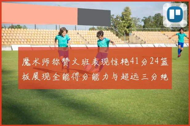 魔术师称赞文班表现惊艳41分24篮板展现全能得分能力与超远三分绝技