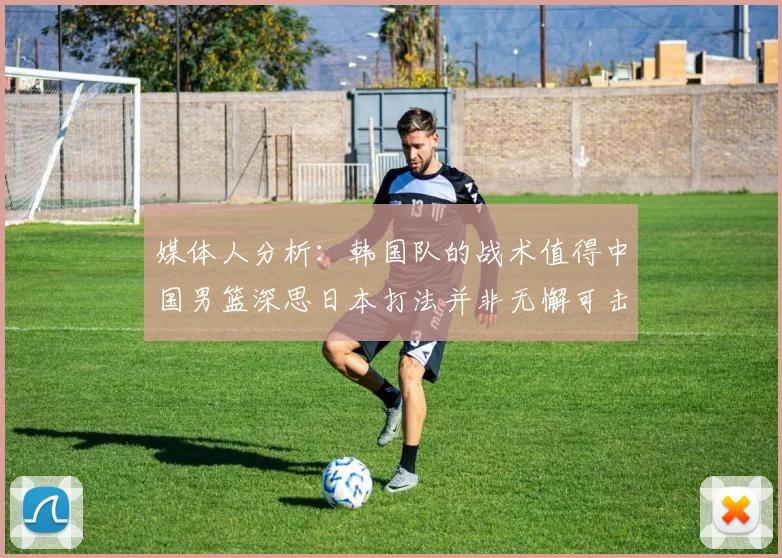 媒体人分析：韩国队的战术值得中国男篮深思日本打法并非无懈可击