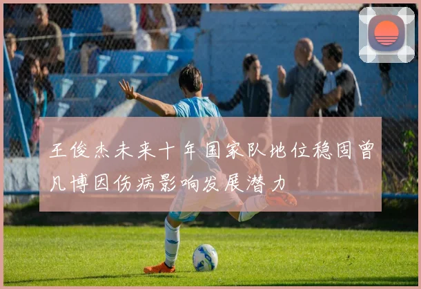 王俊杰未来十年国家队地位稳固曾凡博因伤病影响发展潜力