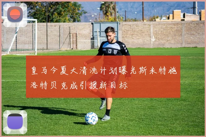 皇马今夏大清洗计划曝光斯米特施洛特贝克成引援新目标