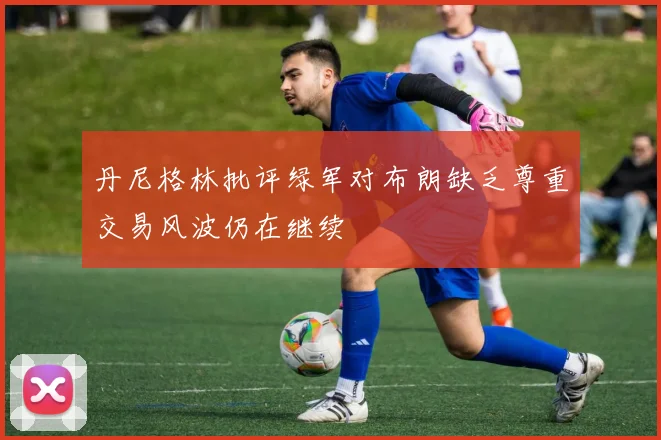 丹尼格林批评绿军对布朗缺乏尊重交易风波仍在继续