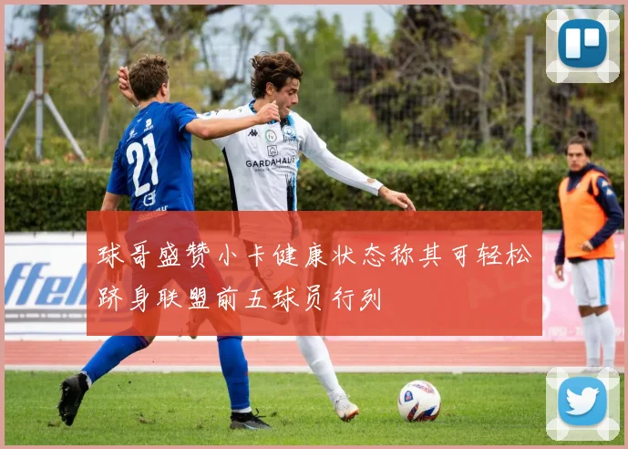 球哥盛赞小卡健康状态称其可轻松跻身联盟前五球员行列