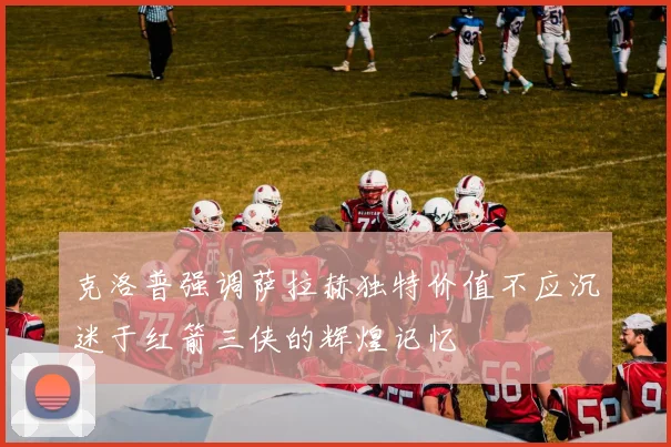 克洛普强调萨拉赫独特价值不应沉迷于红箭三侠的辉煌记忆