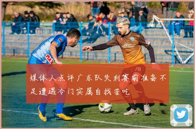 媒体人点评广东队失利赛前准备不足遭遇冷门实属自找苦吃