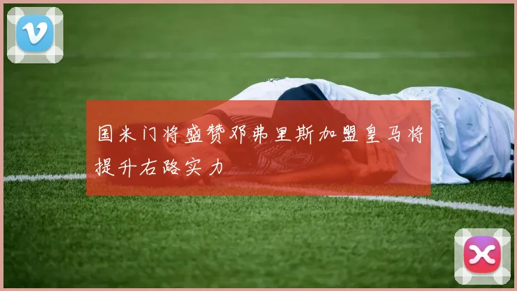 国米门将盛赞邓弗里斯加盟皇马将提升右路实力
