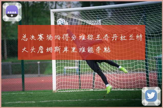 总决赛场均得分谁称王乔丹杜兰特大头詹姆斯库里谁能夺魁