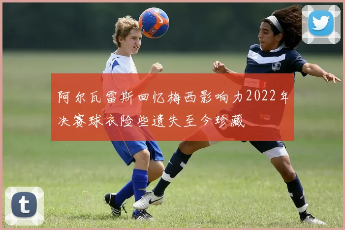 阿尔瓦雷斯回忆梅西影响力2022年决赛球衣险些遗失至今珍藏