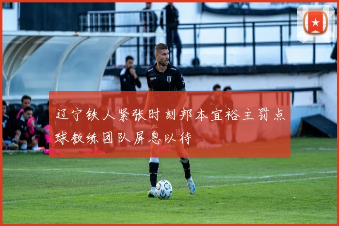 辽宁铁人紧张时刻邦本宜裕主罚点球教练团队屏息以待